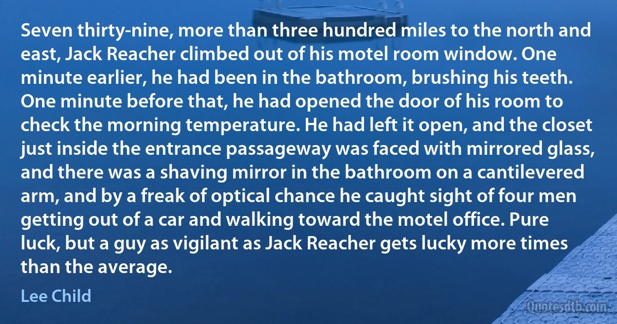 Seven thirty-nine, more than three hundred miles to the north and east, Jack Reacher climbed out of his motel room window. One minute earlier, he had been in the bathroom, brushing his teeth. One minute before that, he had opened the door of his room to check the morning temperature. He had left it open, and the closet just inside the entrance passageway was faced with mirrored glass, and there was a shaving mirror in the bathroom on a cantilevered arm, and by a freak of optical chance he caught sight of four men getting out of a car and walking toward the motel office. Pure luck, but a guy as vigilant as Jack Reacher gets lucky more times than the average. (Lee Child)