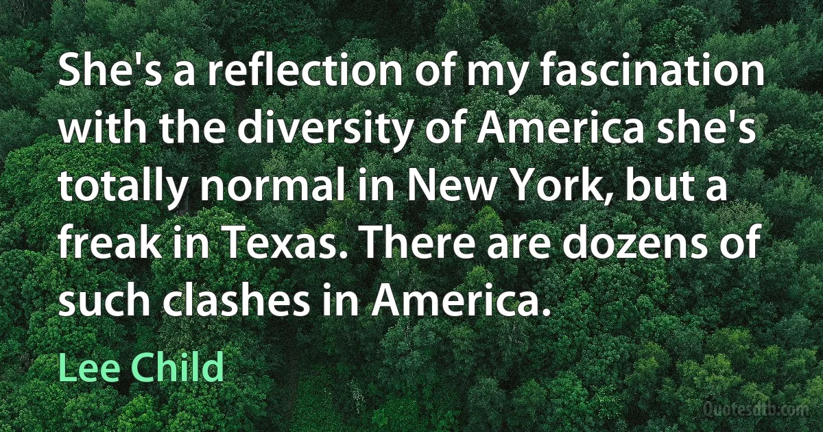 She's a reflection of my fascination with the diversity of America she's totally normal in New York, but a freak in Texas. There are dozens of such clashes in America. (Lee Child)