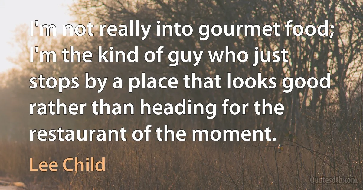 I'm not really into gourmet food; I'm the kind of guy who just stops by a place that looks good rather than heading for the restaurant of the moment. (Lee Child)