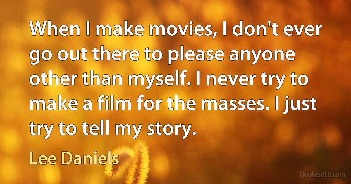 When I make movies, I don't ever go out there to please anyone other than myself. I never try to make a film for the masses. I just try to tell my story. (Lee Daniels)