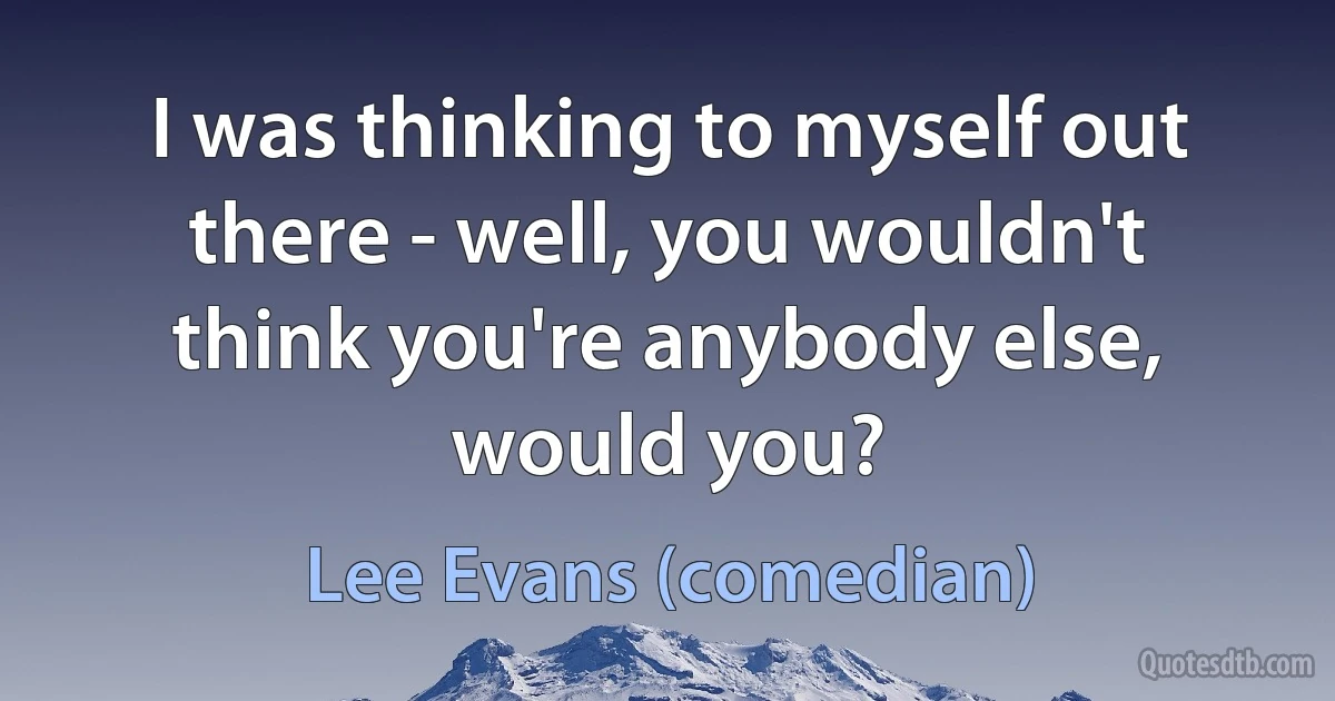 I was thinking to myself out there - well, you wouldn't think you're anybody else, would you? (Lee Evans (comedian))