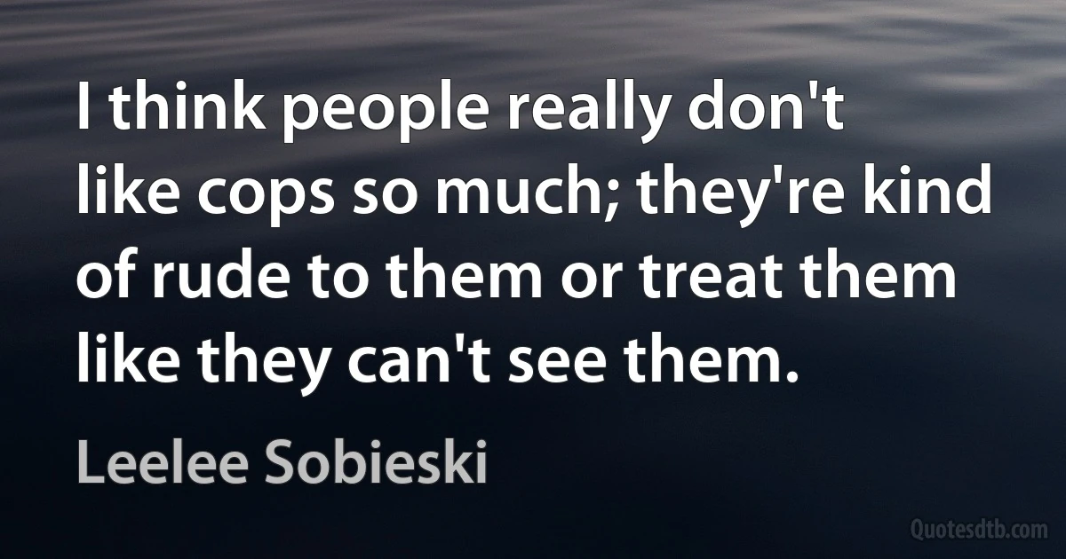 I think people really don't like cops so much; they're kind of rude to them or treat them like they can't see them. (Leelee Sobieski)