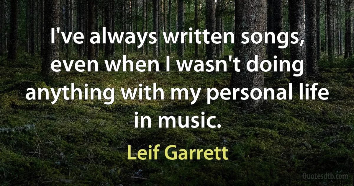 I've always written songs, even when I wasn't doing anything with my personal life in music. (Leif Garrett)