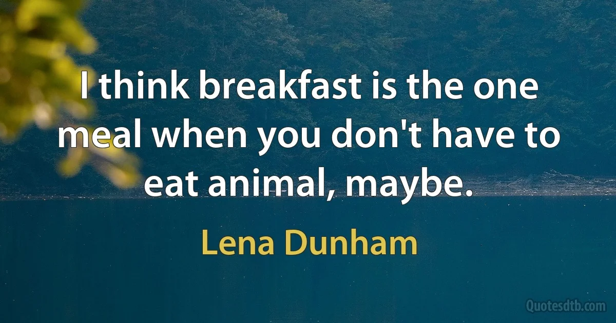 I think breakfast is the one meal when you don't have to eat animal, maybe. (Lena Dunham)