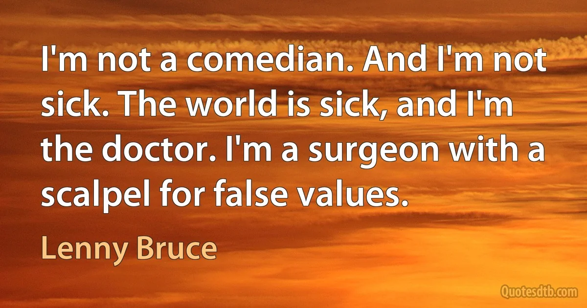 I'm not a comedian. And I'm not sick. The world is sick, and I'm the doctor. I'm a surgeon with a scalpel for false values. (Lenny Bruce)