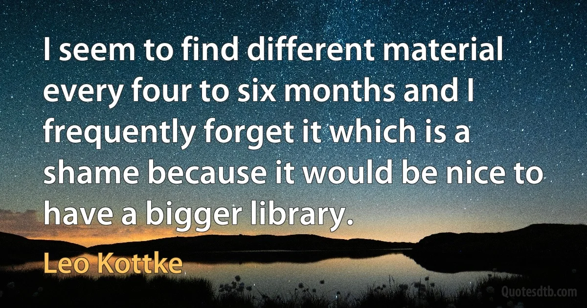 I seem to find different material every four to six months and I frequently forget it which is a shame because it would be nice to have a bigger library. (Leo Kottke)