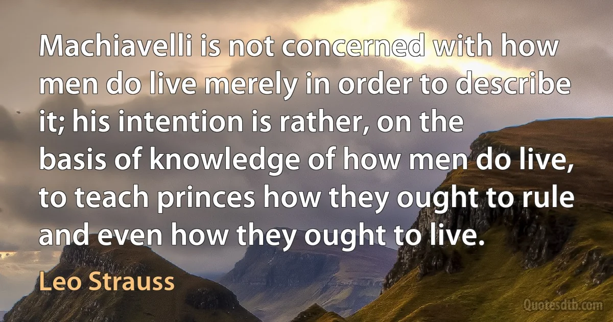 Machiavelli is not concerned with how men do live merely in order to describe it; his intention is rather, on the basis of knowledge of how men do live, to teach princes how they ought to rule and even how they ought to live. (Leo Strauss)