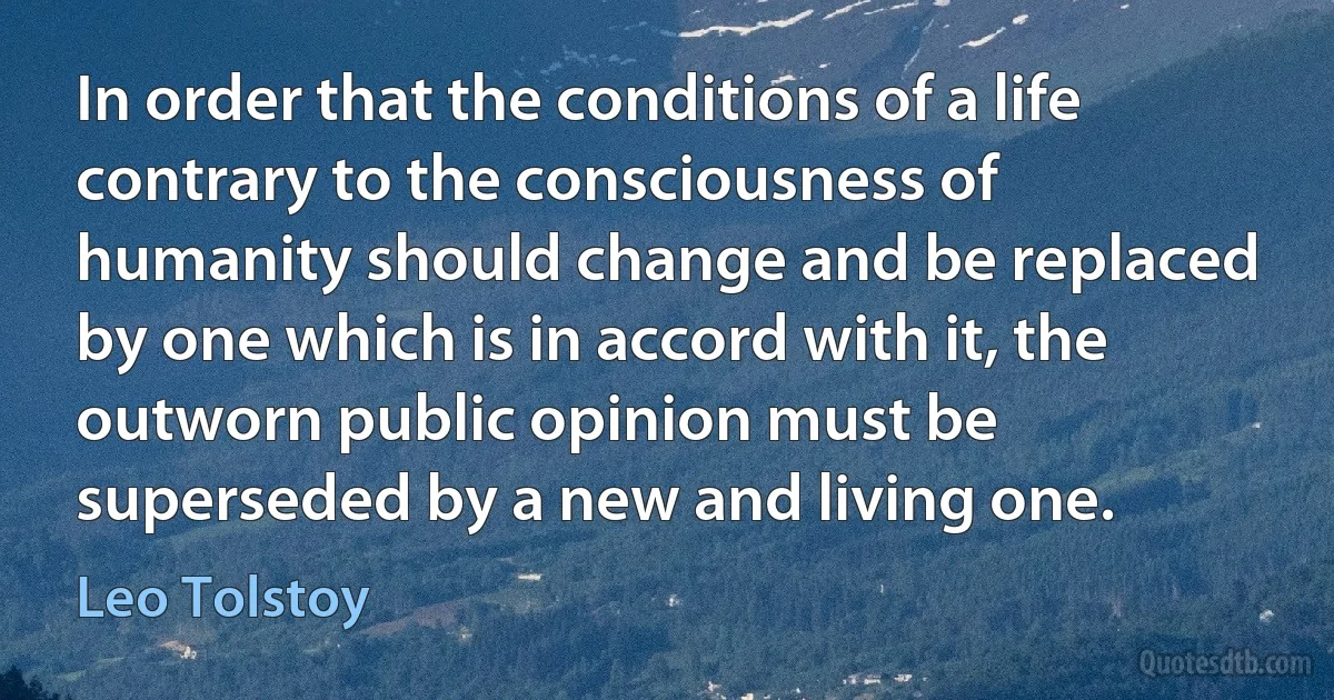 In order that the conditions of a life contrary to the consciousness of humanity should change and be replaced by one which is in accord with it, the outworn public opinion must be superseded by a new and living one. (Leo Tolstoy)