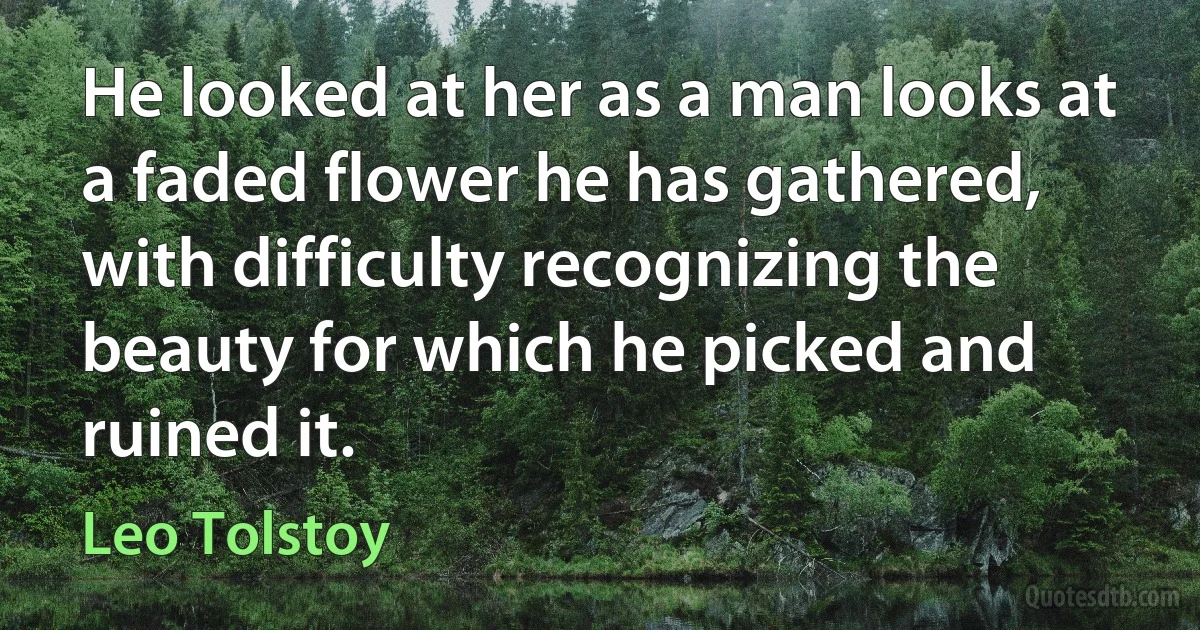 He looked at her as a man looks at a faded flower he has gathered, with difficulty recognizing the beauty for which he picked and ruined it. (Leo Tolstoy)