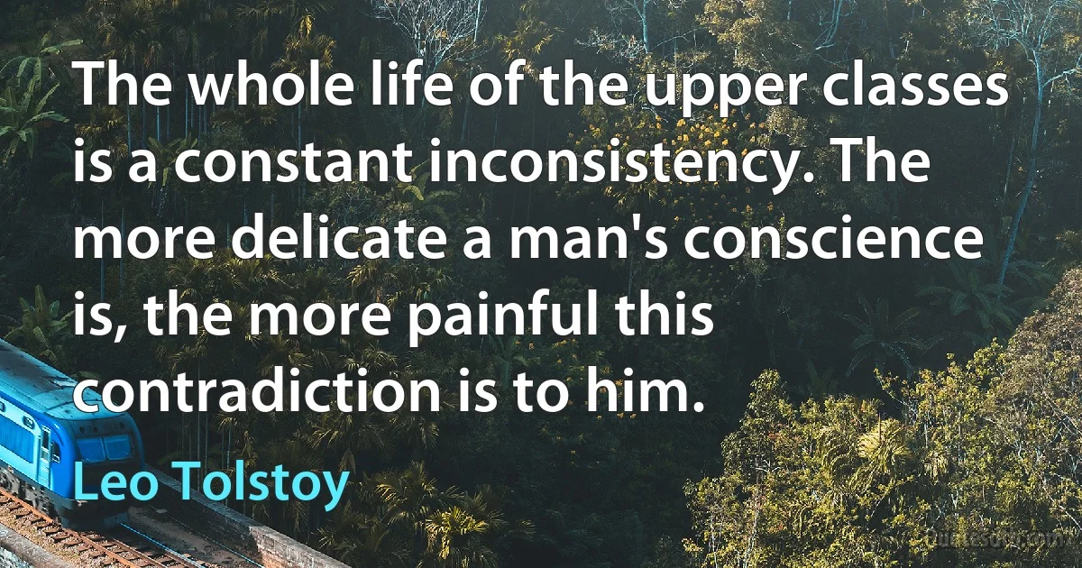 The whole life of the upper classes is a constant inconsistency. The more delicate a man's conscience is, the more painful this contradiction is to him. (Leo Tolstoy)