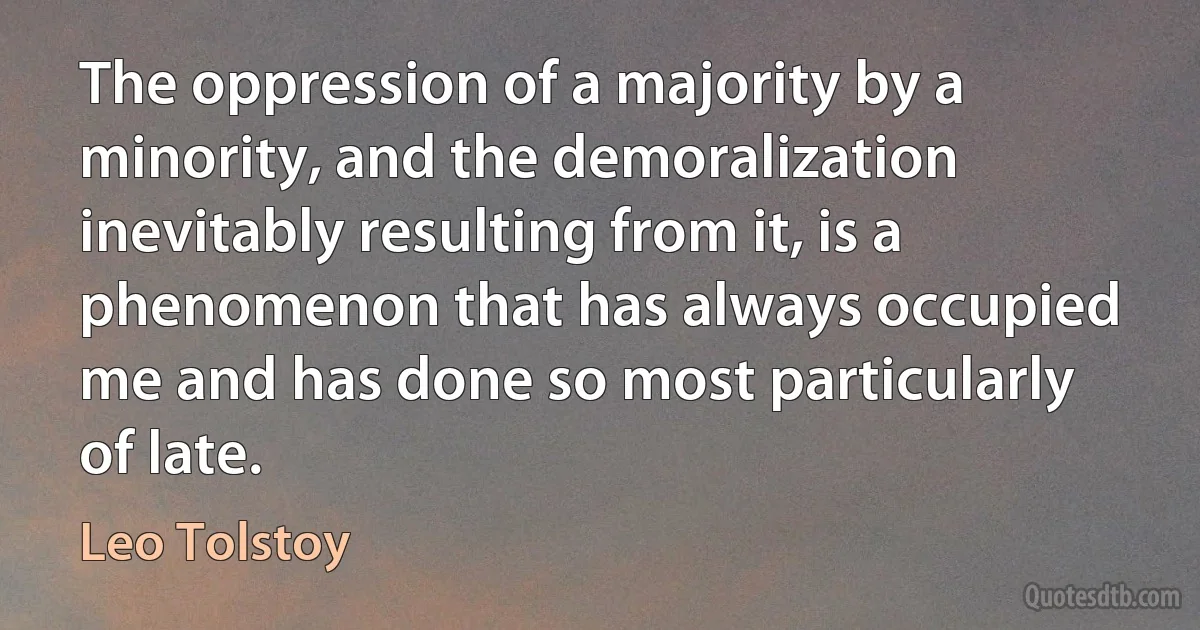 The oppression of a majority by a minority, and the demoralization inevitably resulting from it, is a phenomenon that has always occupied me and has done so most particularly of late. (Leo Tolstoy)