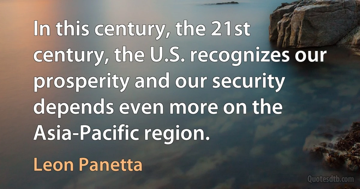 In this century, the 21st century, the U.S. recognizes our prosperity and our security depends even more on the Asia-Pacific region. (Leon Panetta)