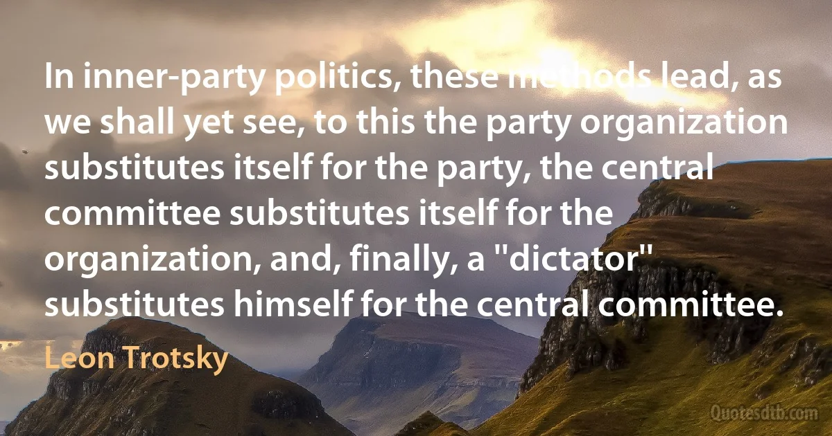 In inner-party politics, these methods lead, as we shall yet see, to this the party organization substitutes itself for the party, the central committee substitutes itself for the organization, and, finally, a ''dictator'' substitutes himself for the central committee. (Leon Trotsky)