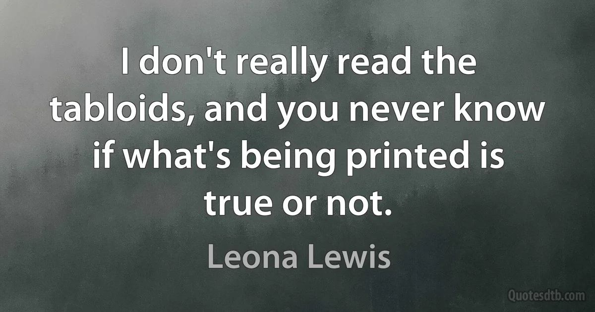 I don't really read the tabloids, and you never know if what's being printed is true or not. (Leona Lewis)