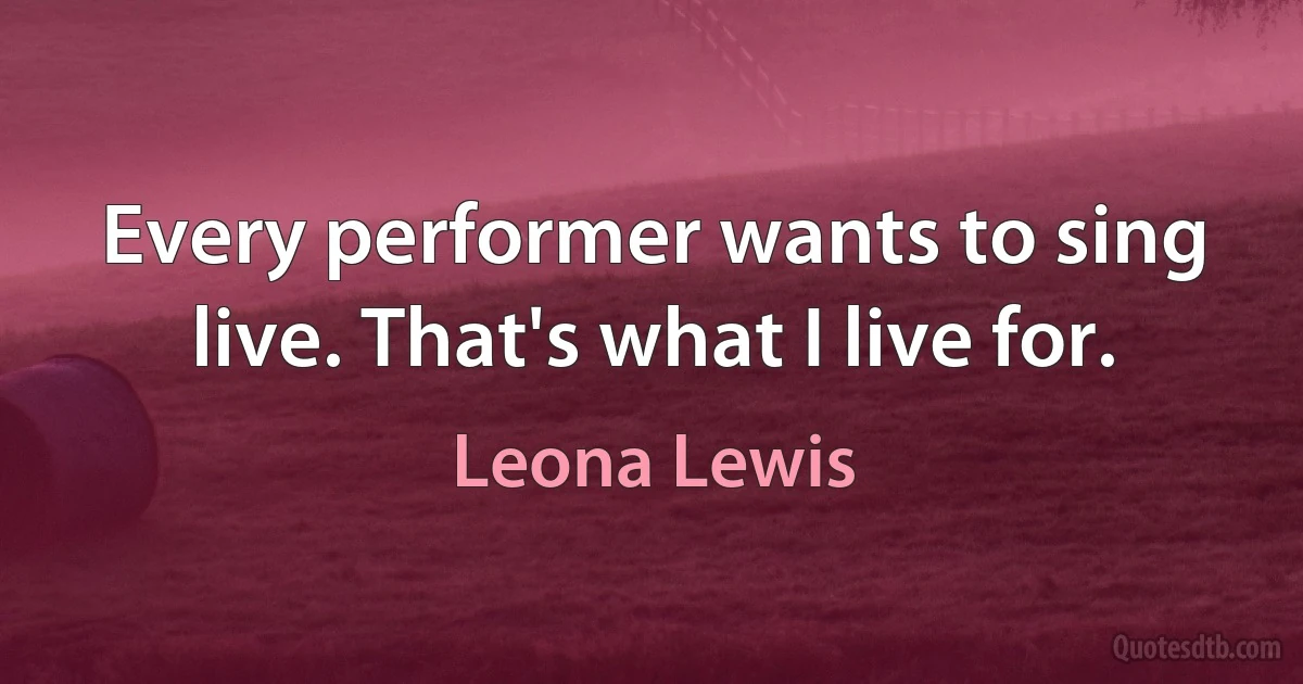 Every performer wants to sing live. That's what I live for. (Leona Lewis)