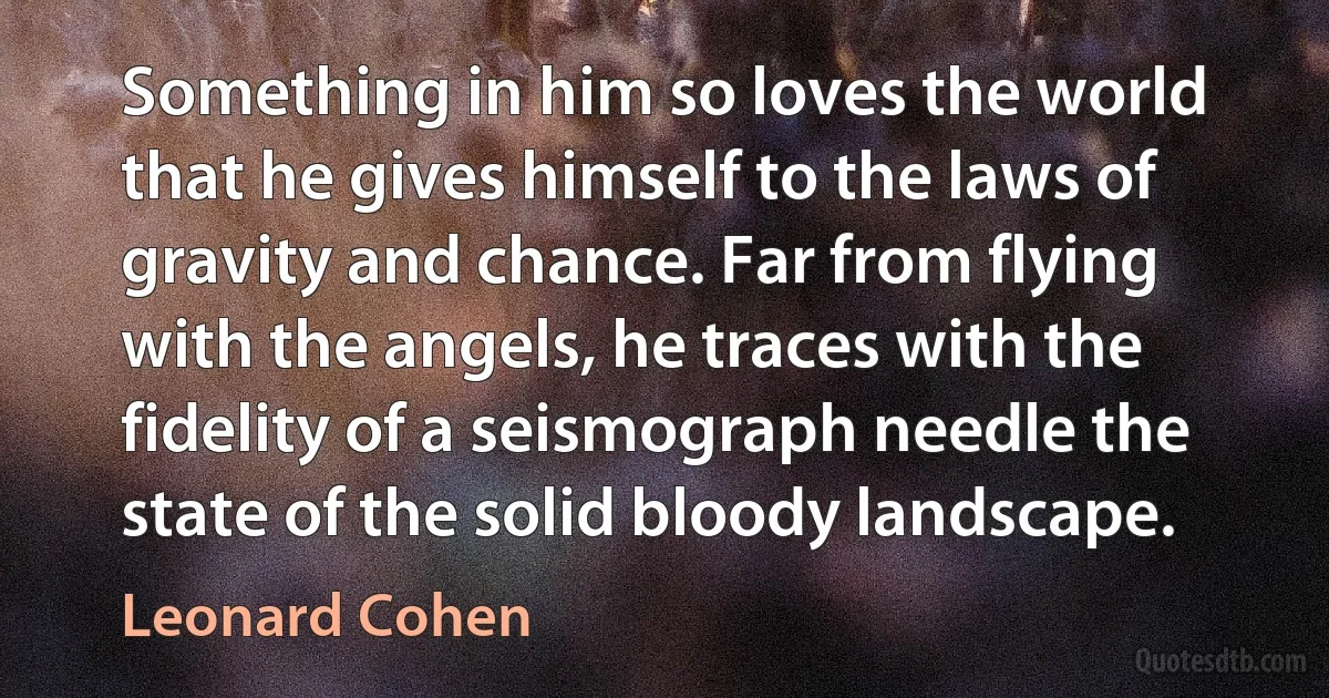 Something in him so loves the world that he gives himself to the laws of gravity and chance. Far from flying with the angels, he traces with the fidelity of a seismograph needle the state of the solid bloody landscape. (Leonard Cohen)