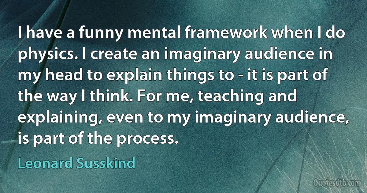 I have a funny mental framework when I do physics. I create an imaginary audience in my head to explain things to - it is part of the way I think. For me, teaching and explaining, even to my imaginary audience, is part of the process. (Leonard Susskind)