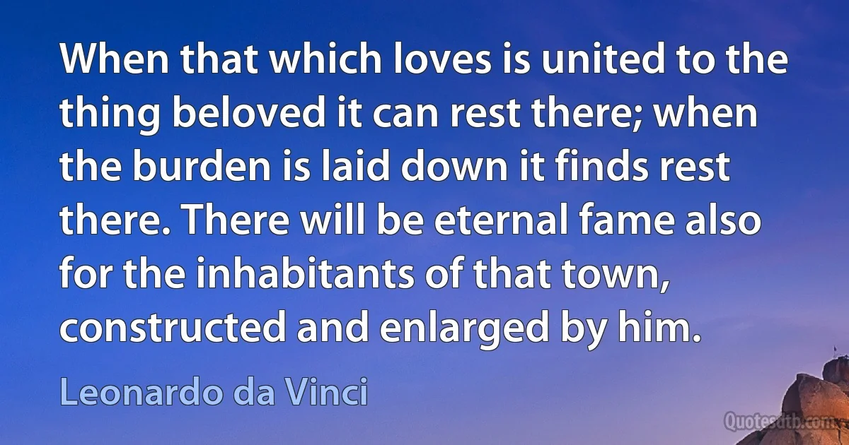 When that which loves is united to the thing beloved it can rest there; when the burden is laid down it finds rest there. There will be eternal fame also for the inhabitants of that town, constructed and enlarged by him. (Leonardo da Vinci)