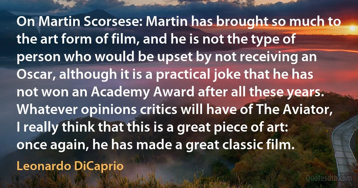 On Martin Scorsese: Martin has brought so much to the art form of film, and he is not the type of person who would be upset by not receiving an Oscar, although it is a practical joke that he has not won an Academy Award after all these years. Whatever opinions critics will have of The Aviator, I really think that this is a great piece of art: once again, he has made a great classic film. (Leonardo DiCaprio)