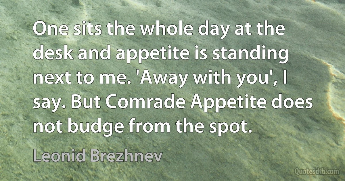 One sits the whole day at the desk and appetite is standing next to me. 'Away with you', I say. But Comrade Appetite does not budge from the spot. (Leonid Brezhnev)