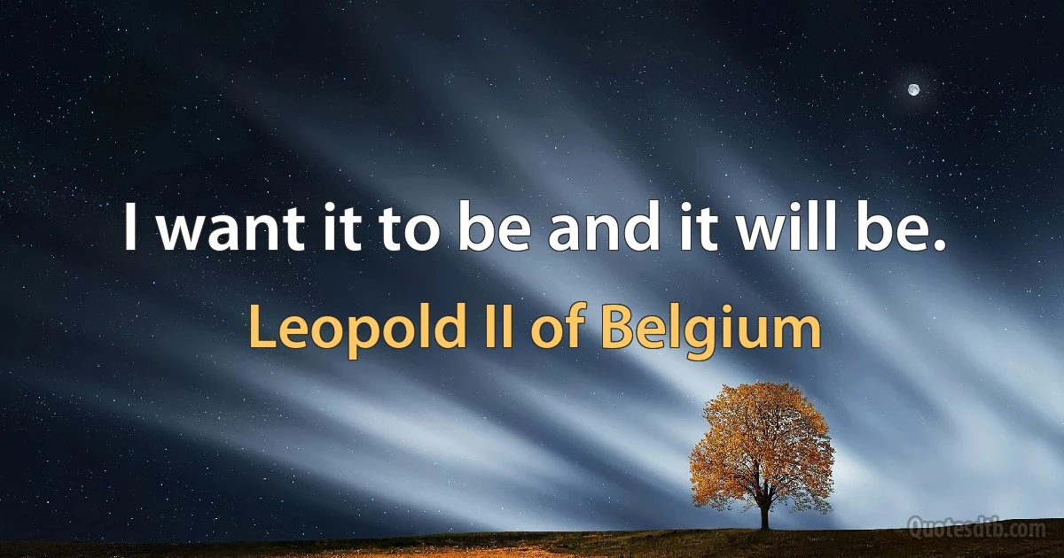 I want it to be and it will be. (Leopold II of Belgium)