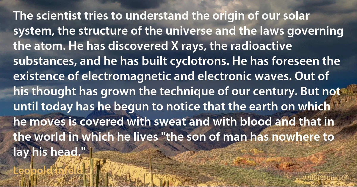 The scientist tries to understand the origin of our solar system, the structure of the universe and the laws governing the atom. He has discovered X rays, the radioactive substances, and he has built cyclotrons. He has foreseen the existence of electromagnetic and electronic waves. Out of his thought has grown the technique of our century. But not until today has he begun to notice that the earth on which he moves is covered with sweat and with blood and that in the world in which he lives "the son of man has nowhere to lay his head." (Leopold Infeld)