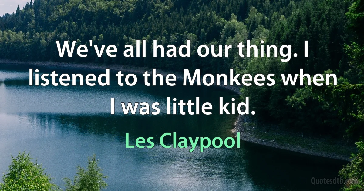 We've all had our thing. I listened to the Monkees when I was little kid. (Les Claypool)