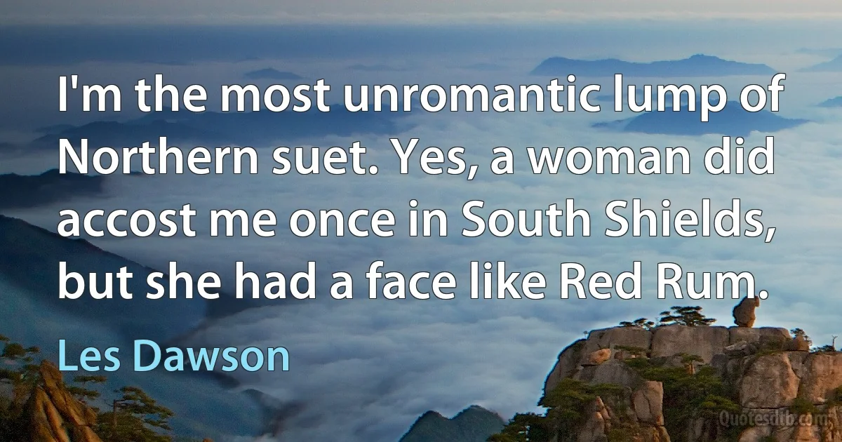 I'm the most unromantic lump of Northern suet. Yes, a woman did accost me once in South Shields, but she had a face like Red Rum. (Les Dawson)