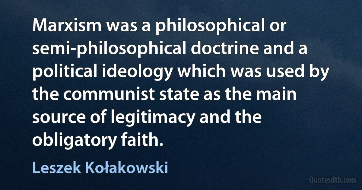 Marxism was a philosophical or semi-philosophical doctrine and a political ideology which was used by the communist state as the main source of legitimacy and the obligatory faith. (Leszek Kołakowski)