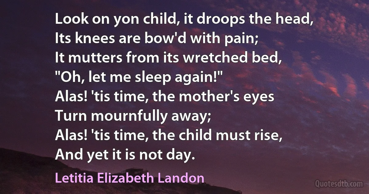 Look on yon child, it droops the head,
Its knees are bow'd with pain;
It mutters from its wretched bed,
"Oh, let me sleep again!"
Alas! 'tis time, the mother's eyes
Turn mournfully away;
Alas! 'tis time, the child must rise,
And yet it is not day. (Letitia Elizabeth Landon)