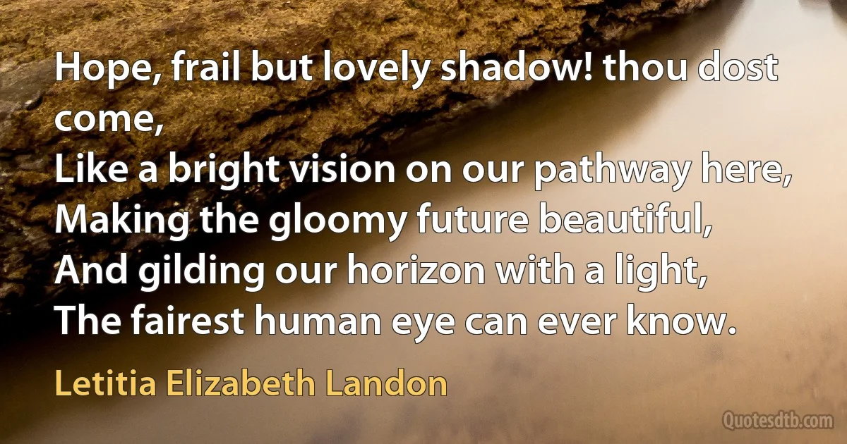 Hope, frail but lovely shadow! thou dost come,
Like a bright vision on our pathway here,
Making the gloomy future beautiful,
And gilding our horizon with a light,
The fairest human eye can ever know. (Letitia Elizabeth Landon)