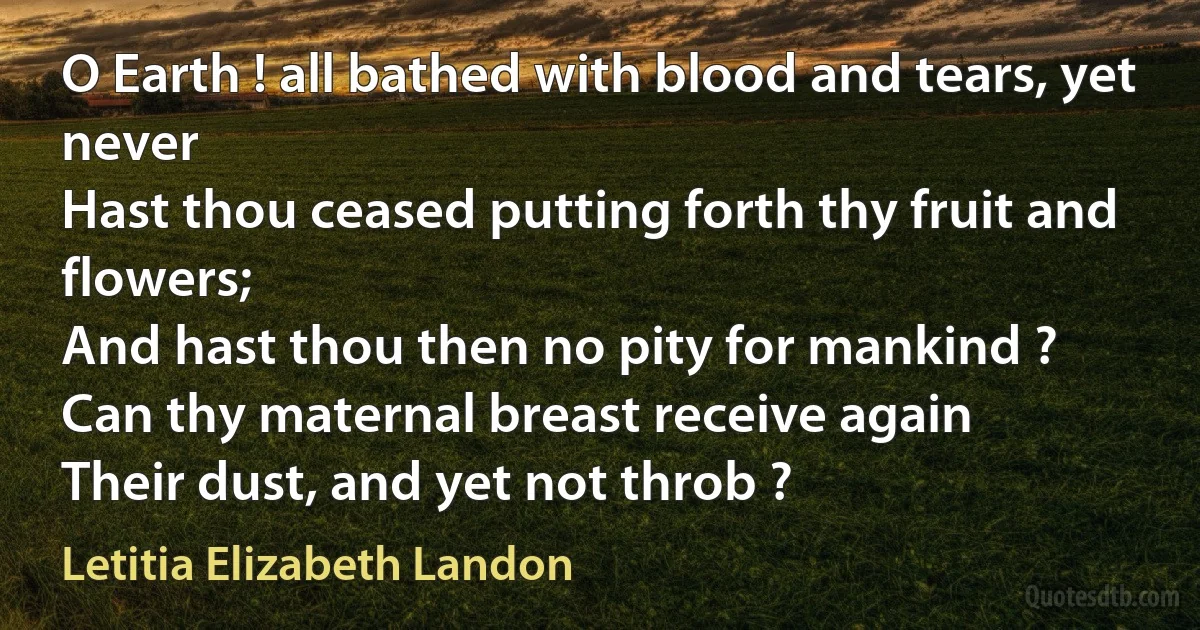 O Earth ! all bathed with blood and tears, yet never
Hast thou ceased putting forth thy fruit and flowers;
And hast thou then no pity for mankind ?
Can thy maternal breast receive again
Their dust, and yet not throb ? (Letitia Elizabeth Landon)