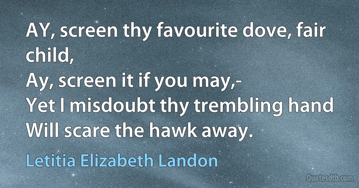 AY, screen thy favourite dove, fair child,
Ay, screen it if you may,-
Yet I misdoubt thy trembling hand
Will scare the hawk away. (Letitia Elizabeth Landon)