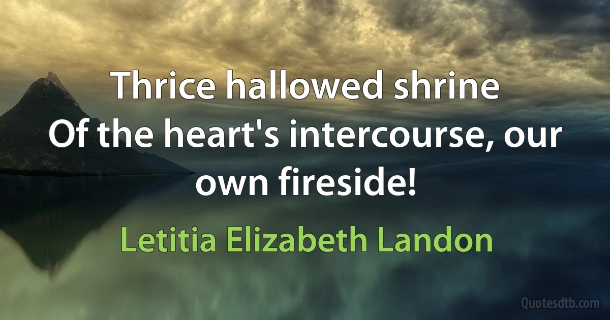 Thrice hallowed shrine
Of the heart's intercourse, our own fireside! (Letitia Elizabeth Landon)