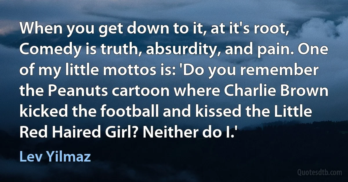 When you get down to it, at it's root, Comedy is truth, absurdity, and pain. One of my little mottos is: 'Do you remember the Peanuts cartoon where Charlie Brown kicked the football and kissed the Little Red Haired Girl? Neither do I.' (Lev Yilmaz)