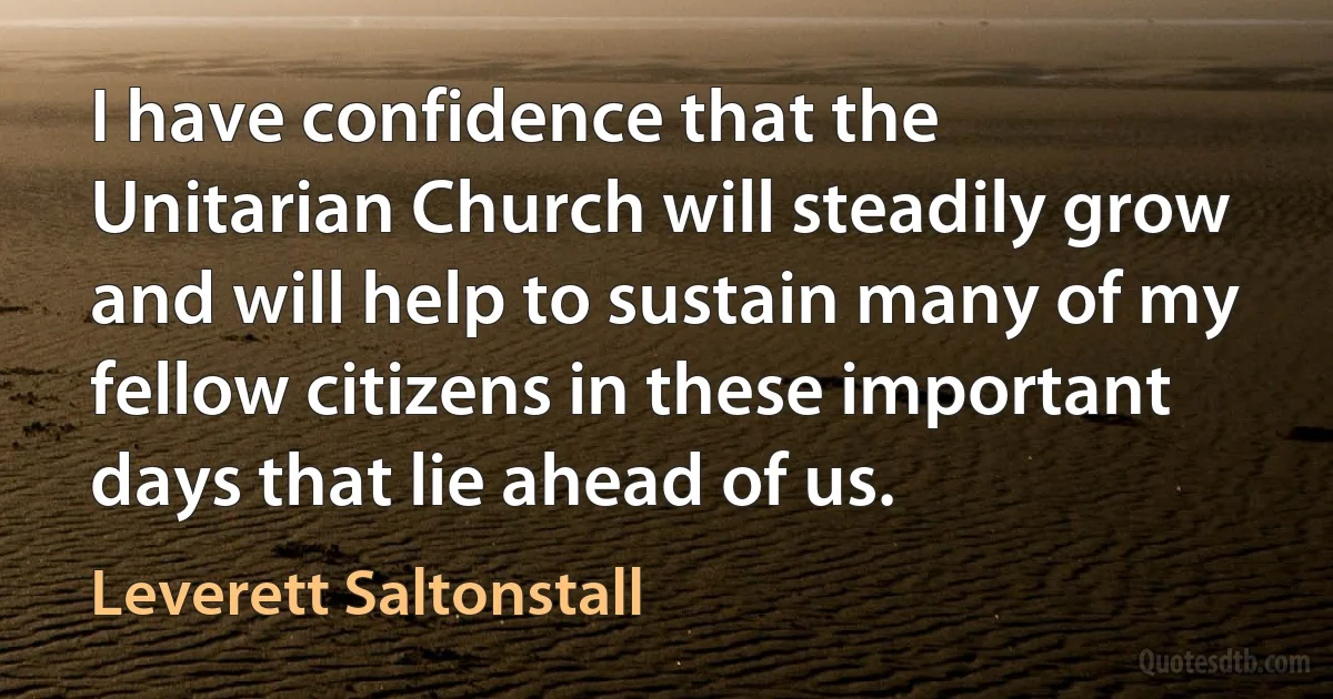 I have confidence that the Unitarian Church will steadily grow and will help to sustain many of my fellow citizens in these important days that lie ahead of us. (Leverett Saltonstall)