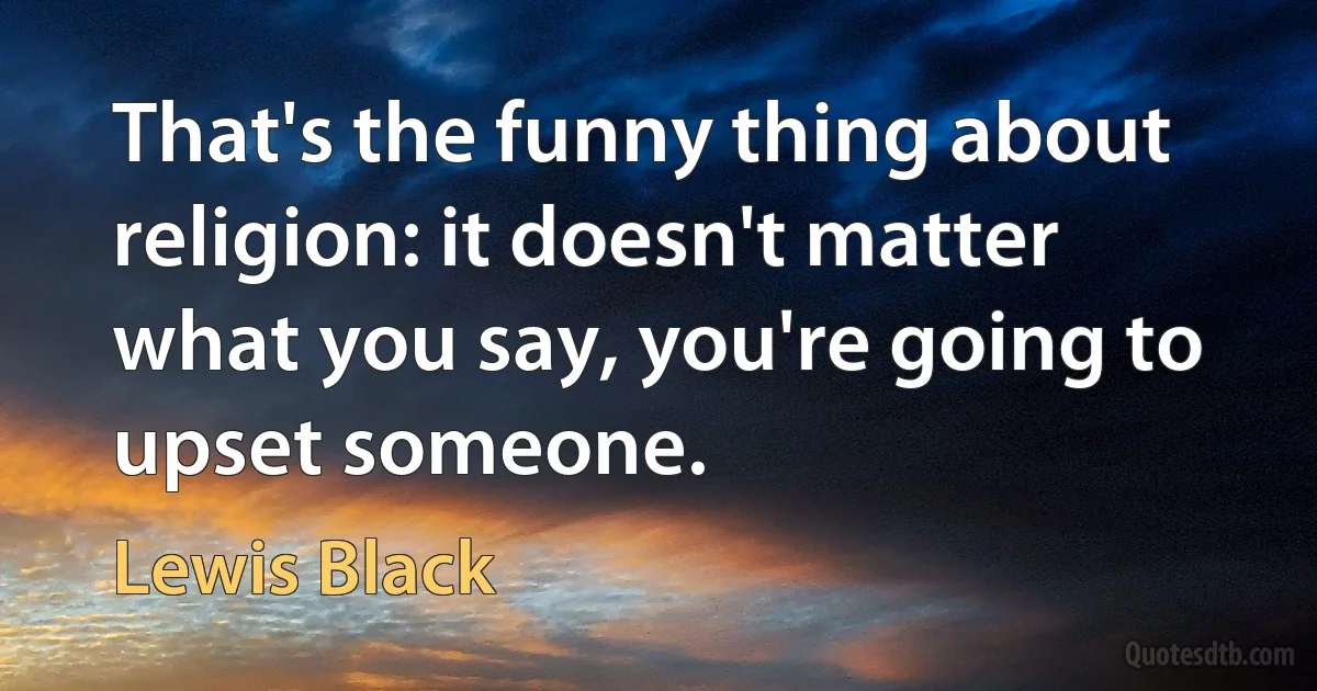 That's the funny thing about religion: it doesn't matter what you say, you're going to upset someone. (Lewis Black)