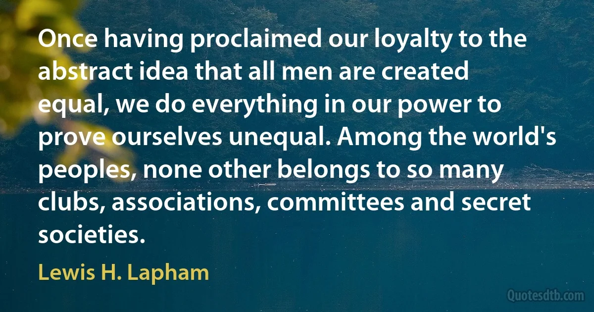 Once having proclaimed our loyalty to the abstract idea that all men are created equal, we do everything in our power to prove ourselves unequal. Among the world's peoples, none other belongs to so many clubs, associations, committees and secret societies. (Lewis H. Lapham)