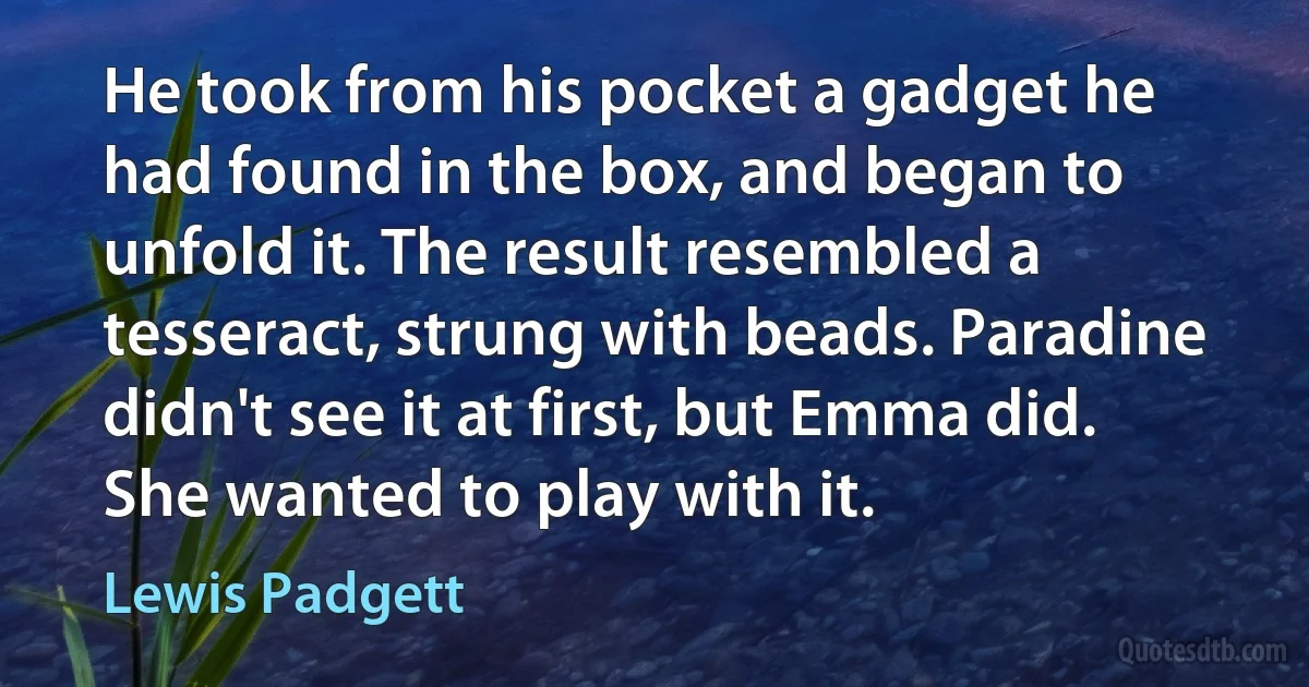 He took from his pocket a gadget he had found in the box, and began to unfold it. The result resembled a tesseract, strung with beads. Paradine didn't see it at first, but Emma did. She wanted to play with it. (Lewis Padgett)