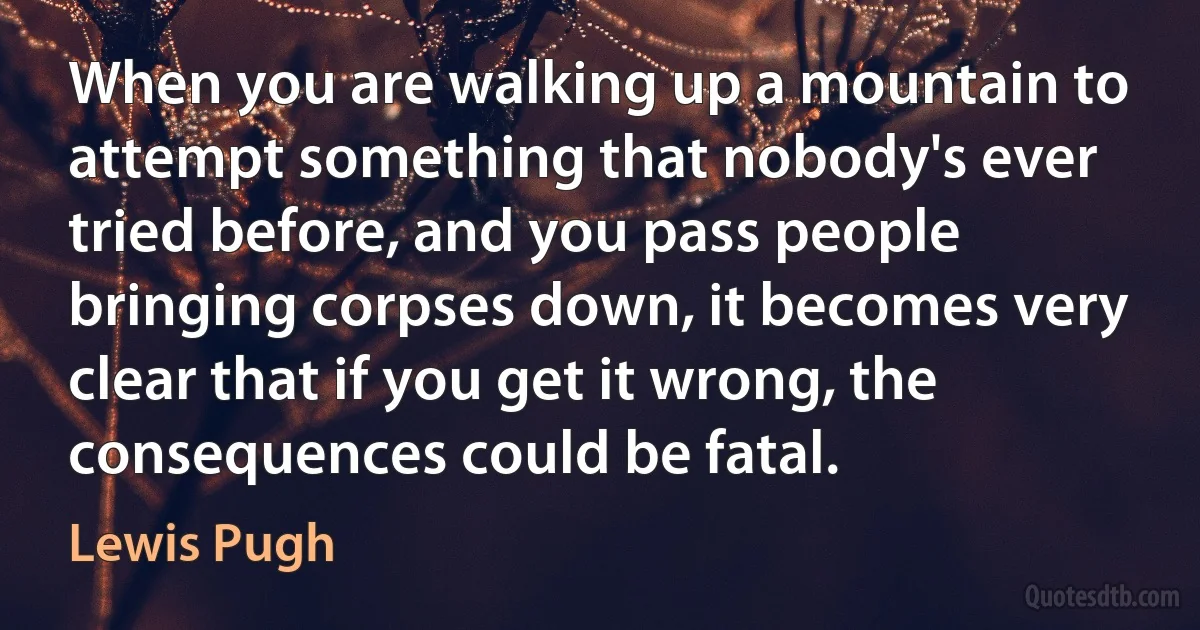 When you are walking up a mountain to attempt something that nobody's ever tried before, and you pass people bringing corpses down, it becomes very clear that if you get it wrong, the consequences could be fatal. (Lewis Pugh)