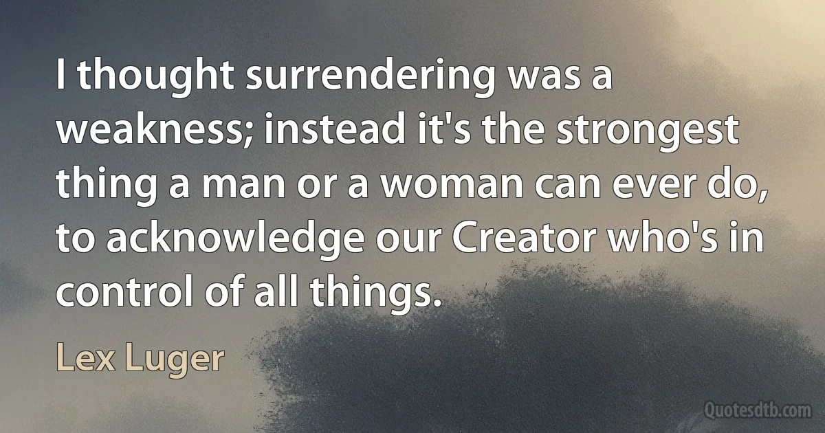 I thought surrendering was a weakness; instead it's the strongest thing a man or a woman can ever do, to acknowledge our Creator who's in control of all things. (Lex Luger)