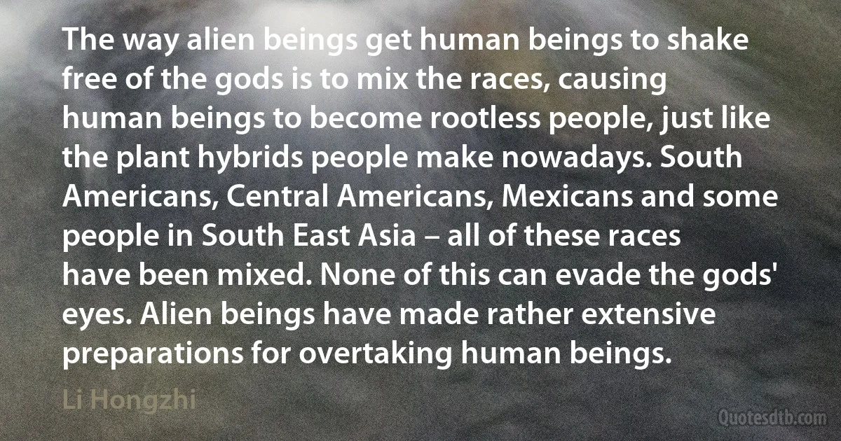 The way alien beings get human beings to shake free of the gods is to mix the races, causing human beings to become rootless people, just like the plant hybrids people make nowadays. South Americans, Central Americans, Mexicans and some people in South East Asia – all of these races have been mixed. None of this can evade the gods' eyes. Alien beings have made rather extensive preparations for overtaking human beings. (Li Hongzhi)