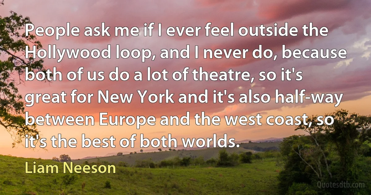 People ask me if I ever feel outside the Hollywood loop, and I never do, because both of us do a lot of theatre, so it's great for New York and it's also half-way between Europe and the west coast, so it's the best of both worlds. (Liam Neeson)