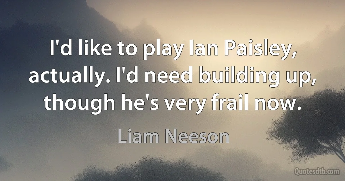 I'd like to play Ian Paisley, actually. I'd need building up, though he's very frail now. (Liam Neeson)