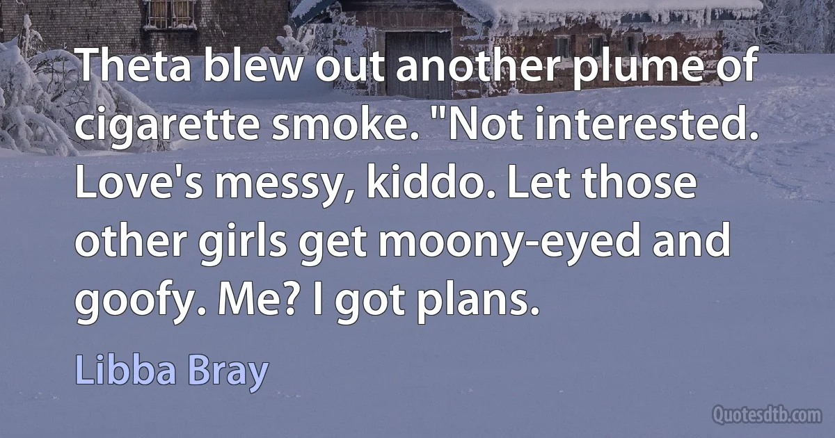 Theta blew out another plume of cigarette smoke. "Not interested. Love's messy, kiddo. Let those other girls get moony-eyed and goofy. Me? I got plans. (Libba Bray)