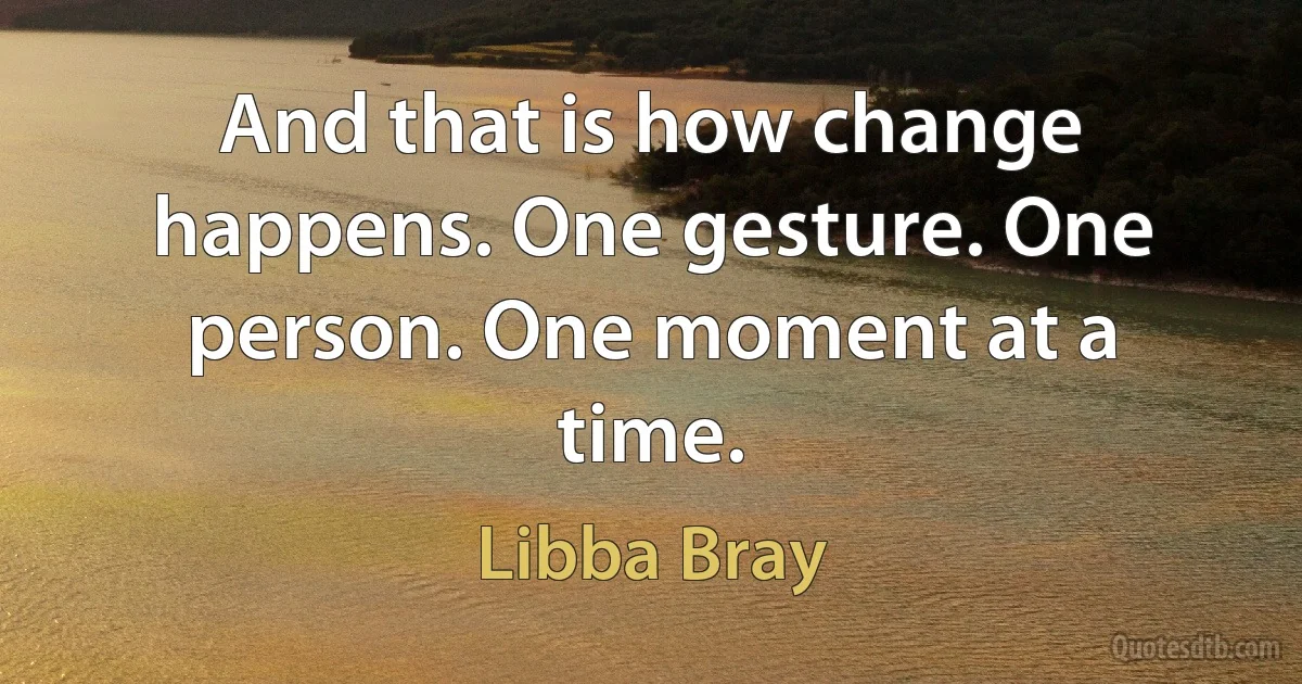 And that is how change happens. One gesture. One person. One moment at a time. (Libba Bray)