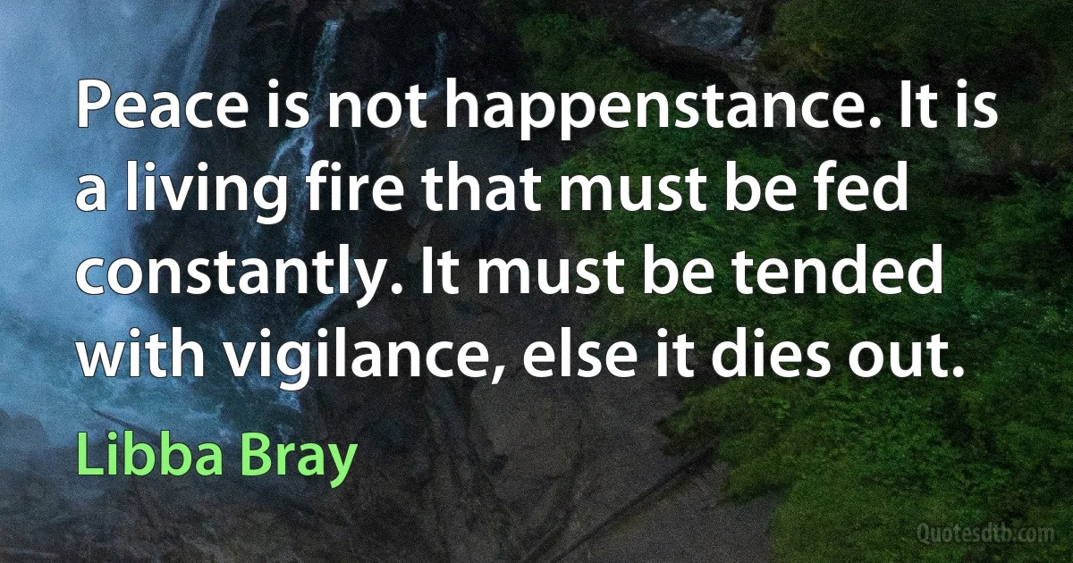 Peace is not happenstance. It is a living fire that must be fed constantly. It must be tended with vigilance, else it dies out. (Libba Bray)