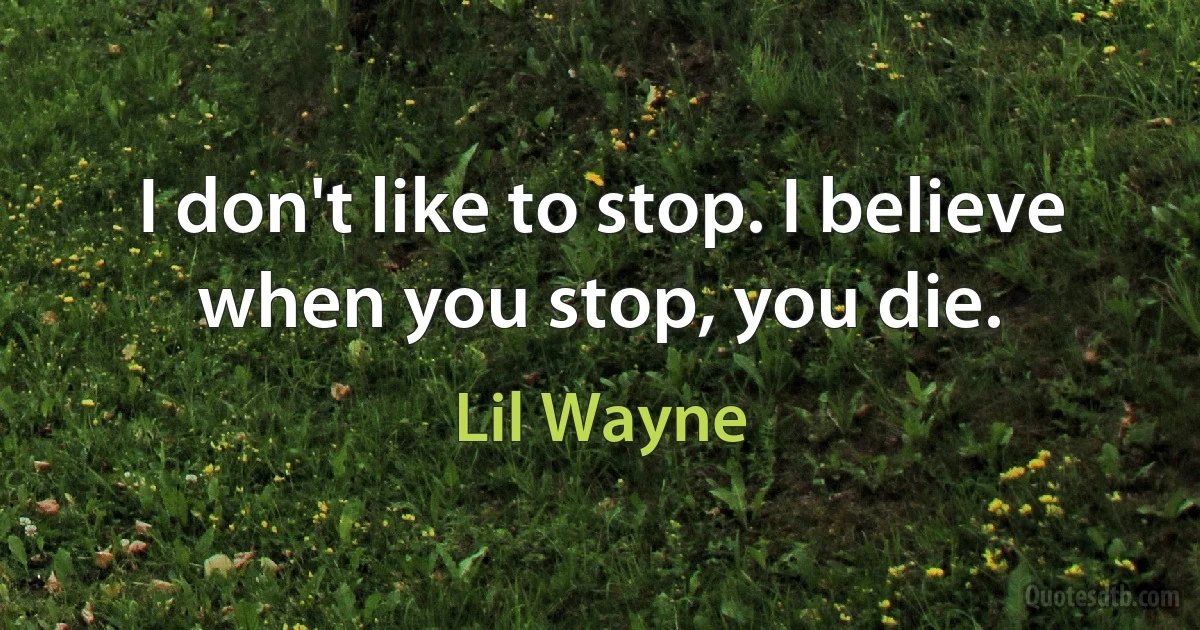 I don't like to stop. I believe when you stop, you die. (Lil Wayne)