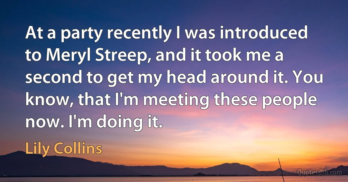 At a party recently I was introduced to Meryl Streep, and it took me a second to get my head around it. You know, that I'm meeting these people now. I'm doing it. (Lily Collins)