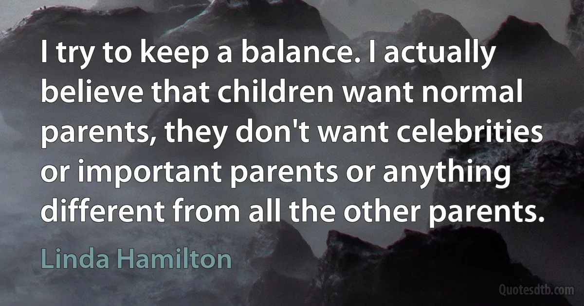 I try to keep a balance. I actually believe that children want normal parents, they don't want celebrities or important parents or anything different from all the other parents. (Linda Hamilton)